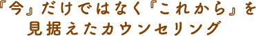 『今』だけではなく『これから』を見据えたカウンセリング